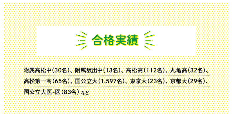 〇合格実績附属高松中30名　附属坂出中13名高松高112名　丸亀高32名　高松第一高65名国公立大1597名　東京大23名　京都大29名　国公立大医-医83名