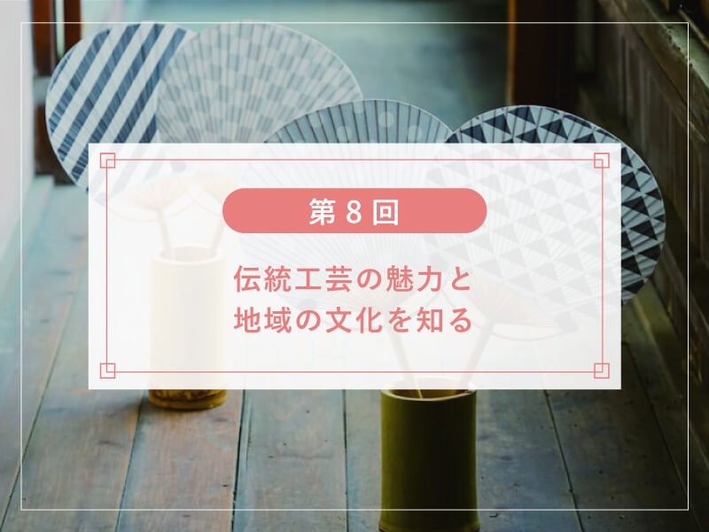 【第８回】伝統工芸の魅力と地域の文化を知る
