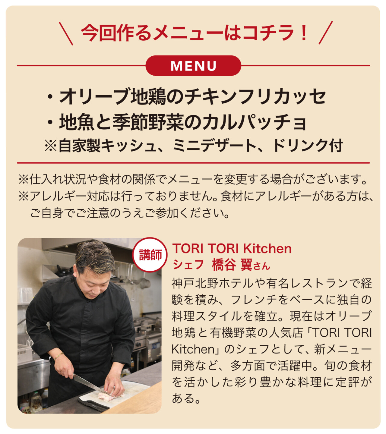 MENU・オリーブ地鶏のチキンフリカッセ・地魚と季節野菜のカルパッチョ ※自家製キッシュ、ミニデザート、ドリンク付。※仕入れ状況や食材の関係でメニューを変更する場合がございます。※アレルギー対応は行っておりません食材にアレルギーがある方は、ご自身でご注意のうえご参加ください。講師TORI TORI Kitchen シェフ 橋谷 翼さん 