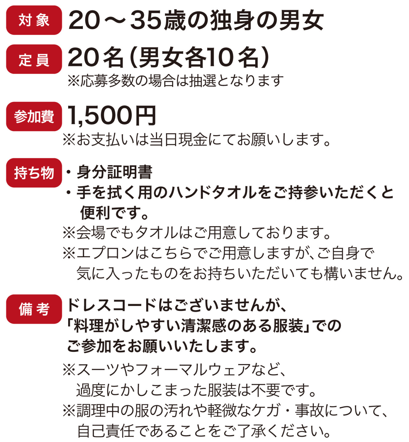 対象 20～35歳の独身の男女 定員 20名（男女各10名） ※応募多数の場合は抽選となります。 参加費 1,500円 ※お支払いは当日現金にてお願いします。持ち物・身分証明書・手を拭く用のハンドタオルをご持参いただくと便利です。※会場でもタオルはご用意しております。※エプロンはこちらでご用意しますが、ご自身で気に入ったものをお持ちいただいても構いません。備考ドレスコードはございませんが、 「料理がしやすい清潔感のある服装」でのご参加をお願いいたします。※スーツやフォーマルウェアなど、過度にかしこまった服装は不要です。※調理中の服の汚れや軽微なケガ・事故について、自己責任であることをご了承ください。