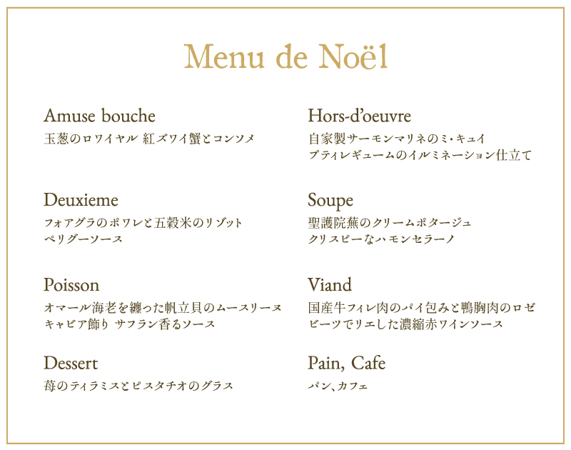 Amuse bouche 玉葱のロワイヤル 紅ズワイ蟹とコンソメ Hors-d’oeuvre 自家製サーモンマリネのミ・キュイ プティレギュームのイルミネーション仕立て Deuxieme フォアグラのポワレと五穀米のリゾット ペリグーソース Soupe 聖護院蕪のクリームポタージュ クリスピーなハモンセラーノ Poisson オマール海老を纏った帆立貝のムースリーヌ キャビア飾り サフラン香るソースViand 国産牛フィレ肉のパイ包みと鴨胸肉のロゼ ビーツでリエした濃縮赤ワインソース Dessert 苺のティラミスとピスタチオのグラス Pain パン Cafeカフェ